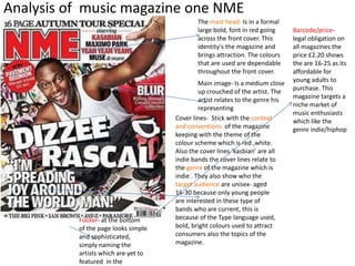 Analysis of music magazine one NME 
The mast head- Is in a formal 
large bold, font in red going 
across the front cover. This 
identity's the magazine and 
brings attraction. The colours 
that are used are dependable 
throughout the front cover. 
Main image- Is a medium close 
up crouched of the artist. The 
artist relates to the genre his 
representing 
Cover lines- Stick with the context 
and conventions of the magazine 
keeping with the theme of the 
colour scheme which is red ,white. 
Also the cover lines ‘kasbian’ are all 
indie bands the cover lines relate to 
the genre of the magazine which is 
indie . They also show who the 
target audience are unisex- aged 
16-30 because only young people 
are interested in these type of 
bands who are current, this is 
because of the Type language used, 
bold, bright colours used to attract 
consumers also the topics of the 
magazine. 
Footer- at the bottom 
of the page looks simple 
and sophisticated, 
simply naming the 
artists which are yet to 
featured in the 
Barcode/price-legal 
obligation on 
all magazines the 
price £2.20 shows 
the are 16-25 as its 
affordable for 
young adults to 
purchase. This 
magazine targets a 
niche market of 
music enthusiasts 
which like the 
genre indie/hiphop 
 