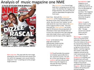 Analysis of music magazine one NME 
The mast head- Is in a formal large 
bold, font in red going across the front 
cover. This identity's the magazine and 
brings attraction. The colours that are 
used are dependable throughout the 
front cover. 
Cover lines- Stick with the context and 
conventions of the magazine keeping with 
the theme of the colour scheme which is red 
,white. Also the cover lines ‘kasbian’ are all 
indie bands the cover lines relate to the genre 
of the magazine which is indie . They also 
show who the target audience are unisex-aged 
16-30 because only young people are 
interested in these type of bands who are 
current, this is because of the Type language 
used, bold, bright colours used to attract 
consumers also the topics of the magazine. 
Main image- Is a medium 
close up crouched of the 
artist who is Dizzee Rascal . 
The artist relates to the genre 
his representing indie/rap. 
This will be attracting readers 
as big fans of the artist are 
likely to read the magazine 
this creates a USP of the 
magazine and will be the 
main reason people will buy 
it. Also in the image the 
background is of graffiti and 
the gold chain and outfit 
Dizzie is wearing are all know 
images of rap and are 
associated with it this shows 
the genre. Which the target 
auidence will quickly point 
out and recognise 
Footer- at the bottom of the 
page looks simple and 
sophisticated, simply naming 
the artists which are yet to 
featured in the magazine. 
Barcode/price- legal 
obligation on all 
magazines the price 
£2.20 shows the are 16- 
25 as its affordable for 
young adults to 
purchase. This magazine 
targets a niche market 
of music enthusiasts 
which like the genre 
indie/hiphop 
Skyline- Is used to 
attract readers to the 
magazine it provides 
a specific one time 
offer “16 page 
autumn tour special’ 
which only this 
magazine has . 
Puff-A puff provides the purpose 
of a freebie/ special offer this is 
the pavement reunion. This will 
be on the main things the target 
audience will look and persuade 
them to buy the magazine as 
they feel like they're getting 
something out of it. 
Main cover line- This stays with the main image 
showing the name of the artist and a quote from 
him which the language is very casual using the 
slang term “man” is reaching out to the younger 
target audience. 
 