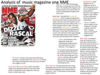 Analysis of music magazine one NME The mast head- Is in a formal large 
bold, font in red going across the front 
cover. This identity's the magazine and 
brings attraction. The colours that are 
used are dependable throughout the 
front cover. 
Cover lines- Stick with the context and 
conventions of the magazine keeping with 
the theme of the colour scheme which is red 
,white. Also the cover lines ‘kasbian’ are all 
indie bands the cover lines relate to the genre 
of the magazine which is indie . They also 
show who the target audience are unisex-aged 
16-30 because only young people are 
interested in these type of bands who are 
current, this is because of the Type language 
used, bold, bright colours used to attract 
consumers also the topics of the magazine. 
Main image- Is a medium 
close up crouched of the 
artist who is Dizzee Rascal . 
The artist relates to the genre 
his representing indie/rap. 
This will be attracting readers 
as big fans of the artist are 
likely to read the magazine 
this creates a USP of the 
magazine and will be the 
main reason people will buy 
it. Also in the image the 
background is of graffiti and 
the gold chain and outfit 
Dizzie is wearing are all know 
images of rap and are 
associated with it this shows 
the genre. Which the target 
auidence will quickly point 
out and recognise 
Footer- at the bottom of the 
page looks simple and 
sophisticated, simply naming 
the artists which are yet to 
featured in the magazine. 
Barcode/price- legal 
obligation on all 
magazines the price 
£2.20 shows the are 16- 
25 as its affordable for 
young adults to 
purchase. This magazine 
targets a niche market 
of music enthusiasts 
which like the genre 
indie/hiphop 
Skyline- Is used to 
attract readers to the 
magazine it provides 
a specific one time 
offer “16 page 
autumn tour special’ 
which only this 
magazine has . 
Puff-A puff provides the purpose 
of a freebie/ special offer this is 
the pavement reunion. This will 
be on the main things the target 
audience will look and persuade 
them to buy the magazine as 
they feel like they're getting 
something out of it. 
Denotation Is Dizzie is seen wearing printed jeans, 
jewellery ,printed trainers this connotation is the hip 
hop image associated with most artists, you wouldn’t 
see a rapper in a suit. 
Main cover line- This stays with the main image 
showing the name of the artist and a quote from 
him which the language is very casual using the 
slang term “man” is reaching out to the younger 
target audience. 
House style- The colour scheme used is red which 
relates to the blood and violence in hip-hop, white 
relates to being fresh as the magazine is new and 
Dizzie is a fresh, new artist . 
 