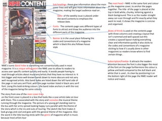 The mast head – NME in the same font and colour 
as the magazine cover, to anchor the pages 
together. The title of the page is placed at the 
top in bold white, chunky, lettering against a 
black background. This is so the reader straight 
away can scan through and fin exactly what they 
want to read, it shows the magazine is concise 
and organised. 
Rules of thirds is used on the contents page 
with three columns and creating a layout that 
isn’t crammed and well spaced out this 
creates a spaced layout making everything 
clear and informative quickly it also sticks to 
the codes and conventions of a magazine 
sticking to how it’s usually done in other 
magazines so readers know where to find 
certain things . 
Sub headings- these give information about the main 
cover lines and will give more information about the 
magazine, making the target audience read on . 
Date- of the weekly issue is placed under 
the word contents to emphasis the 
release date. 
Fonts- The contents page uses different types of 
fonts to attract and draw the audience into the 
different parts of the magazine. 
NME’s iconic Band Index is something not conventionally used in most 
magazine. It is a unique selling point the NME uses to allow its readers to 
access user specific content quickly and easily. It avoids people having to 
read through articles about musicians/artists that they have no interest in. It 
lists bigger and more well-known bands down to more obscure and not very 
well recognised artists. Also band index are listed down the left hand side of 
the page in red sans serif font ,with the page number listed in black sans serif 
font. Using this bold striking colours , the band index anchors in with the rest 
of the magazine being the same colours 
The story from one of the main cover lines 
on the front cover is placed in a box that looks like a case artists take on tour 
with them. This is associated with the story and connotes the musical theme 
running through the magazine. The picture of a young girl standing next to 
the bus with her arms spread looking happy runs parallel with the theme of 
the story which is the ins and outs of touring. The sketch like font makes it 
look grungy and cool and goes with the general theme of the magazine. Also 
the word in the title touring sticks with the genre of magazine which is music 
because most artists tour 
Subscription/freebie- It attracts the readers 
attention because the font is also bigger the most 
of the font on the page furthermore the colour is 
yellow and bold compared to the dull black and 
white that is used , its clear by positioning it on 
the bottom right of the page the NME reader will 
notice and invest. 
Banner is in the usual place following the 
codes and conventions of a magazine 
which is black this also follows house 
style 
