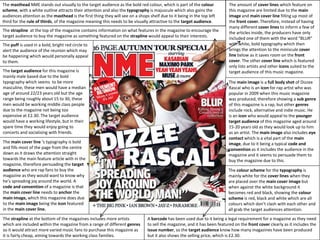 The masthead NME stands out visually to the target audience as the bold red colour, which is part of the colour
scheme, with a white outline attracts their attention and also the typography is majuscule which also gains the
audiences attention as the masthead is the first thing they will see on a shops shelf due to it being in the top left
third for the rule of thirds, of the magazine meaning this needs to be visually attractive to the target audience.
The main image is a full body shot of Dizzee
Rascal who is an icon for rap artist who was
popular in 2009 when this music magazine
was produced, therefore showing a sub genre
of this magazine is a rap, but other genres
include rock, alternative and indie music. He
is an icon who would appeal to the younger
target audience of this magazine aged around
15-20 years old as they would look up to him
as an artist. The main image also includes eye
contact which is a vital part of the main
image, due to it being a typical code and
convention as it includes the audience in the
magazine and it seems to persuade them to
buy the magazine due to this.
The strapline at the top of the magazine contains information on what features in the magazine to encourage the
target audience to buy the magazine as something featured on the strapline would appeal to their interests.
A barcode has been used due to it being a legal requirement for a magazine as they need
to sell the magazine, and it has been featured on the front cover clearly as it includes the
issue number, so the target audience know how many magazines have been produced
but it also shows the selling price, which is £2.30.
The strapline at the bottom of the magazines includes more artists
which are included within the magazine from a range of different genres
so it would attract more varied music fans to purchase this magazine as
it is fairly cheap, aiming towards the working class families.
The main cover line ‘s typography is bold
and fills most of the page from the centre
down as it draws the attention straight
towards the main feature article with in the
magazine, therefore persuading the target
audience who are rap fans to buy the
magazine as they would want to know why
he’s spreading joy around the world. A
code and convention of a magazine is that
the main cover line needs to anchor the
main image, which this magazine does due
to the main image being the icon featured
in the main cover line.
The puff is used in a bold, bright red circle to
alert the audience of the reunion which may
be happening which would personally appeal
to them.
The amount of cover lines which feature on
this magazine are limited due to the main
image and main cover line filling up most of
the front cover. Therefore, instead of having
many different cover lines to inform a few of
the articles inside, the producers have only
included one of them with the word “BLUR”
with white, bold typography which then
brings the attention to the miniscule cover
line below as it saves room on the front
cover. The other cover line which is featured
only lists artists and other icons suited to the
target audience of this music magazine.
The colour scheme for the typography is
mainly white for the cover lines when they
are placed over the main cover image but
when against the white background it
becomes red and black, showing the colour
scheme is red, black and white which are all
colours which don’t clash with each other and
all grab the target audiences attention.
The target audience for this magazine is
mainly male based due to the bold
typography which seems to be more
masculine, these men would have a median
age of around 22/23 years old but the age
range being roughly about 15 to 30, these
men would be working middle class people
due to the magazine not being too
expensive at £2.30. The target audience
would have a working lifestyle, but in their
spare time they would enjoy going to
concerts and socialising with friends.
 