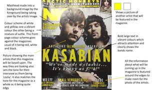 Bold large text in
vibrant colours which
attracts attention and
clearly shows the
bands name.
Colour scheme of white
and yellow, one a vibrant
colour the other being a
mixture of suttle. This front
page colour scheme goes
against the magazines
usual of it being red, white
and black.
Shows a picture of
another artist that will
be featured in the
magazine.
Picture showing the main
artists that this magazine
will be based upon. The
way they are looking also
sets the tone for their
interview as them being
‘cocky’. It also matches the
tone for the magazine as a
whole as it being quite
edgy.
Masthead made into a
background image by the
foreground being taking
over by the artists image.
All the information
about what will be
coming up in the
magazine is featured
around the edges to
make room for the
photo of the artists.
 