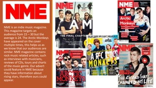 NME is an indie music magazine.
This magazine targets an
audience from 15 – 30 but the
average is 24. The Arctic Monkeys
h...