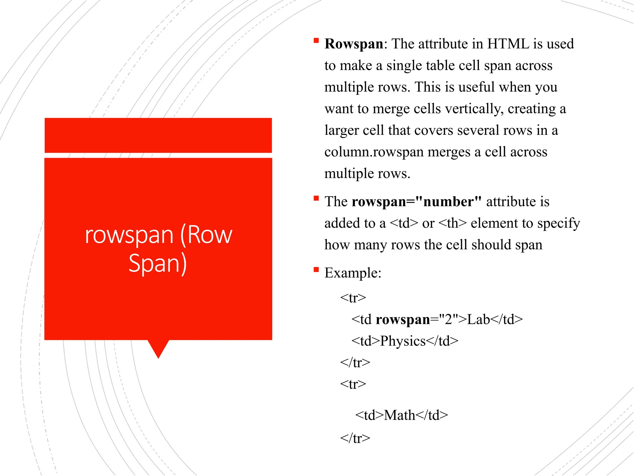 rowspan (Row
Span)
 Rowspan: The attribute in HTML is used
to make a single table cell span across
multiple rows. This is useful when you
want to merge cells vertically, creating a
larger cell that covers several rows in a
column.rowspan merges a cell across
multiple rows.
 The rowspan="number" attribute is
added to a <td> or <th> element to specify
how many rows the cell should span
 Example:
<tr>
<td rowspan="2">Lab</td>
<td>Physics</td>
</tr>
<tr>
<td>Math</td>
</tr>
 