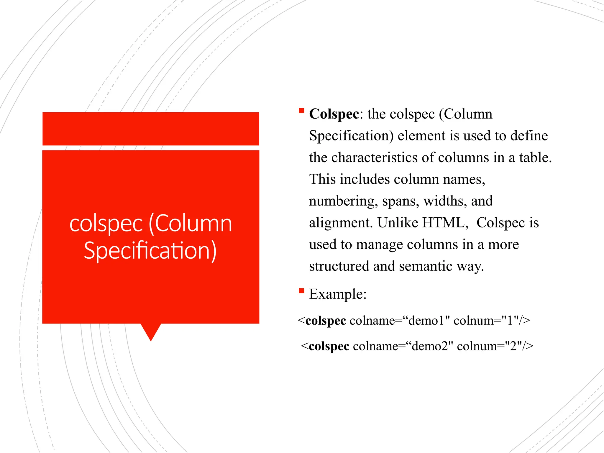 colspec (Column
Specification)
 Colspec: the colspec (Column
Specification) element is used to define
the characteristics of columns in a table.
This includes column names,
numbering, spans, widths, and
alignment. Unlike HTML, Colspec is
used to manage columns in a more
structured and semantic way.
 Example:
<colspec colname=“demo1" colnum="1"/>
<colspec colname=“demo2" colnum="2"/>
 