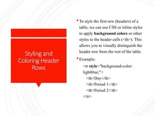 Styling and
Coloring Header
Rows
 To style the first row (headers) of a
table, we can use CSS or inline styles
to apply background colors or other
styles to the header cells (<th>). This
allows you to visually distinguish the
header row from the rest of the table.
 Example:
<tr style="background-color:
lightblue;">
<th>Day</th>
<th>Period 1</th>
<th>Period 2</th>
</tr>
 