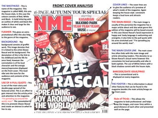 FRONT COVER ANALYSIS THE MASTHEAD  –   This is name of the magazine. This magazine is called NME, this sets the house style, in this case the colours consists of Red, White and Black.  In bold lettering with an outline of white and black this makes it clear and large for the audience to see.  COVER LINES –   The cover lines are to give the audience of a preview of what’s inside of the magazine. Again keeping the house style  consistant keeps a loud tone and attracts readers. THE MAIN IMAGE   –  The main image is usually of the person(s) the magazine has a major article about and also what genre this edition of the magazine will be based around. In this case Dizzee Rascal’s facial expression is happy and  body language is welcoming and energetic; it also links to the pull quote with his arms stretched and  “I’m spreading joy around the world, man”. THE MAIN COVER LINE  -   The main cover line often links with the main image and article attracting readers. This denotes to us Dizzee Rascal’s actual name however this connotates his loud personality and vibe in bold capitals. The use of White letters with a black shadow consist with the house style.  BARCODE/DATE ISSUE/PRICE   – This is conventional and is displayed on every magazine. THE FOOTER   –  This is information is about other features that can be found in the magazine besides the main article/image on the front cover.  USE OF A PULL QUOTE   – This is out of the main story and double page spread of the featured artist. This is an effort to gain interest into the article,artist and attention to the magazine.  ‘I’m spreading joy around the world, man!’   The connotation of this is to promote Dizzee Rascal and create an interest in what he has to say.  BACKGROUND  -  The background consists of graffiti work. This image denotes that it is linked to the artist Dizzee Rascal and his background. The denotation of this is the link to his childhood and the life he once lived, however the connotation is of his loud character and the energic stance/expression displayed on the front cover. This loud vibe sets the tone for the audience and contents of the magazine.  FLASHER-   This gives an extra promotional offer this also links to the genre of the magazine. Rule of Thirds  – This allows the magazine to look professional  and helps keep the images, and cover lines within a good distance of each other and presented well on the page.  