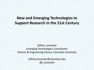 New and Emerging Technologies to
Support Research in the 21st Century




                 Jeffrey Lancaster
        Emerging Technologies Coordinator
 Science & Engineering Library, Columbia University

          jeffrey.lancaster@columbia.edu
                     @j_lancaster
 