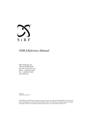 NMEA Reference Manual



SiRF Technology, Inc.
148 East Brokaw Road
San Jose, CA 95112 U.S.A.
Phone: +1 (408) 467-0410
Fax: +1 (408) 467-0420
www.SiRF.com




1050-0042
January 2005, Revision 1.3




SiRF, SiRFstar, and SiRF plus orbit design are registered in the U.S. Patent and Trademark Office. This document
contains information on a product under development at SiRF. The information is intended to help you evaluate
this product. SiRF reserves the right to change or discontinue work on this product without notice.
 
