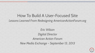 How To Build A User-Focused Site
Lessons Learned From Redesigning AmericanActionForum.org
Eric Wilson
Digital Director
American Action Forum
New Media Exchange – September 13, 2013
 