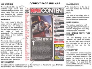 NME MASTHEAD                              CONTENT PAGE ANALYSIS                                BLACK BANNER
The masthead at the top of the                                                                 The black banner at the top of
contents page shows that                                                                       the page makes the headings
contents belongs to them. The                                                                  stand out.
same colour code has been                                                                      DATE
used throughout the contents
page as well as the front cover,                                                               The date of the weekly issue is
                                                                                               placed under the word contents
MAIN IMAGE                                                                                     to emphasise the release date.
The main image is tilted to                                                                    BRIEF HEADING
create a diverse caption on the
                                                                                               The sections are given a brief
contents page. The image is
                                                                                               heading and line of information to
quite large so that the text does
                                                                                               describe the page ion which they
not take over the page to much
                                                                                               are showing the content for
and     make     it    hard    to
understand. The main image                                                                     SUB HEADING ABOVE PAGE
also relates to the “Autumn                                                                    NUMBERS
Touring Special”
BAND INDEX                                                                                     The sub headings such as
                                                                                               “features” and “radar” are located
The band index is used to                                                                      on the top of each section to split
break up the contents page so                                                                  the information up so that it is
that it is not just a list of                                                                  easier to read and find the
everything in NME. Instead the                                                                 information
bands and artists are written
on the left hand side of the                                                                   SUBSCRIPTION
contents       page     in     a
                                                                                               The subscription for the magazine
alphabetical order so that it is
                                                                                               is advertised on the contents page
easier to read and find the
                                                                                               so that it attracts the attention of the
artist that the target audience
                                                                                               reader. By positioning it on the
wants to actually read about.
                                                                                               bottom right of the page and the
EDITORS LETTER                                                                                 bold colours it is clear that the
                                                                                               reader of NME will notice it and may
The editors letter is used to also break up the information on the contents page. This helps
                                                                                               think about investing in it.
the reader take in the information more quickly
 