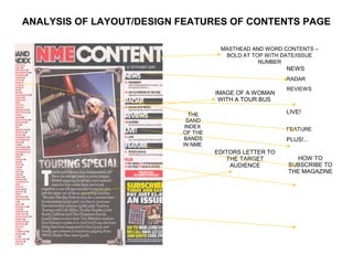 ANALYSIS OF LAYOUT/DESIGN FEATURES OF CONTENTS PAGE

                                    MASTHEAD AND WORD CONTENTS –
                                     BOLD AT TOP WITH DATE/ISSUE
                                               NUMBER
                                                       NEWS
                                                       RADAR
                                                       REVIEWS
                                   IMAGE OF A WOMAN
                                    WITH A TOUR BUS

                             THE                       LIVE!
                            BAND
                           INDEX                       FEATURE
                          OF THE
                           BANDS                       PLUS!...
                          IN NME
                                   EDITORS LETTER TO
                                      THE TARGET          HOW TO
                                       AUDIENCE        SUBSCRIBE TO
                                                       THE MAGAZINE
 