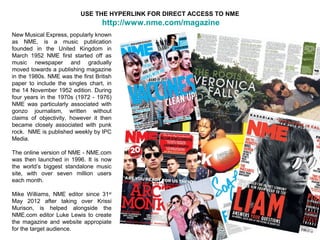 USE THE HYPERLINK FOR DIRECT ACCESS TO NME
                                   http://www.nme.com/magazine
New Musical Express, popularly known
as NME, is a music publication
founded in the United Kingdom in
March 1952 NME first started off as
music newspaper and gradually
moved towards a publishing magazine
in the 1980s. NME was the first British
paper to include the singles chart, in
the 14 November 1952 edition. During
four years in the 1970s (1972 - 1976)
NME was particularly associated with
gonzo journalism, written without
claims of objectivity, however it then
became closely associated with punk
rock. NME is published weekly by IPC
Media.

The online version of NME - NME.com
was then launched in 1996. It is now
the world’s biggest standalone music
site, with over seven million users
each month.

Mike Williams, NME editor since 31st
May 2012 after taking over Krissi
Murison, is helped alongside the
NME.com editor Luke Lewis to create
the magazine and website appropiate
for the target audience.
 