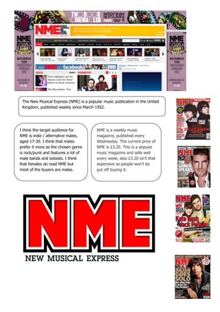 The New Musical Express (NME) is a popular music publication in the United
 Kingdom, published weekly since March 1952.




I think the target audience for          NME is a weekly music
NME is indie / alternative males,        magazine, published every
aged 17-30. I think that males           Wednesday. The current price of
prefer it more as the chosen genre       NME is £3.20. This is a popular
is rock/punk and features a lot of       music magazine and sells well
male bands and soloists. I think         every week; also £3.20 isn’t that
that females do read NME but             expensive so people won’t be
most of the buyers are males.            put off buying it.
 