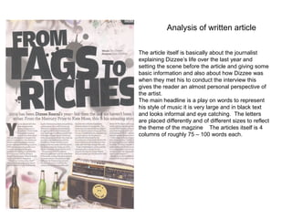 Analysis of written article

The article itself is basically about the journalist
explaining Dizzee’s life over the last year and
setting the scene before the article and giving some
basic information and also about how Dizzee was
when they met his to conduct the interview this
gives the reader an almost personal perspective of
the artist.
The main headline is a play on words to represent
his style of music it is very large and in black text
and looks informal and eye catching. The letters
are placed differently and of different sizes to reflect
the theme of the magzine The articles itself is 4
columns of roughly 75 – 100 words each.
 