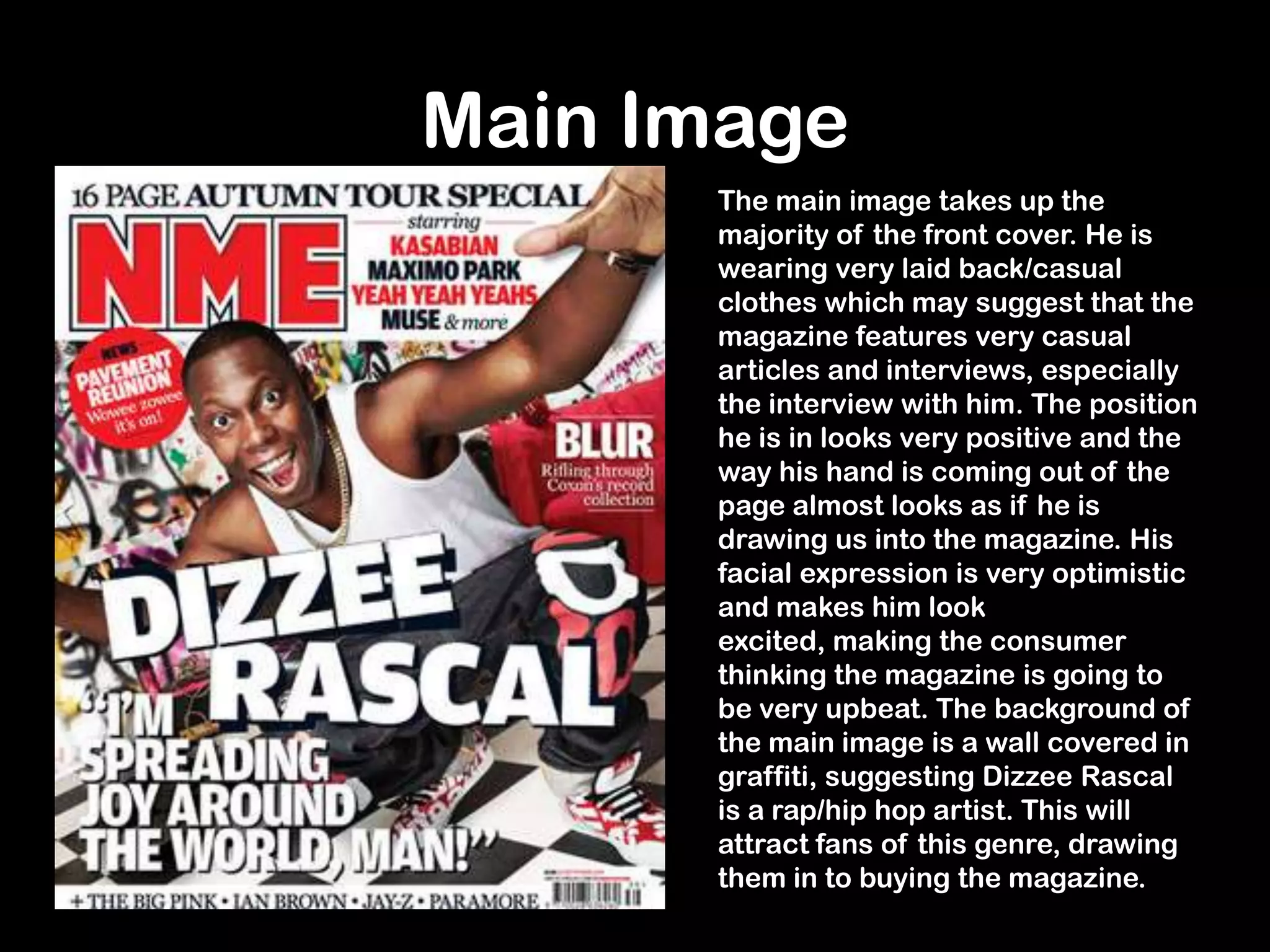 Main Image
The main image takes up the
majority of the front cover. He is
wearing very laid back/casual
clothes which may suggest that the
magazine features very casual
articles and interviews, especially
the interview with him. The position
he is in looks very positive and the
way his hand is coming out of the
page almost looks as if he is
drawing us into the magazine. His
facial expression is very optimistic
and makes him look
excited, making the consumer
thinking the magazine is going to
be very upbeat. The background of
the main image is a wall covered in
graffiti, suggesting Dizzee Rascal
is a rap/hip hop artist. This will
attract fans of this genre, drawing
them in to buying the magazine.
 
