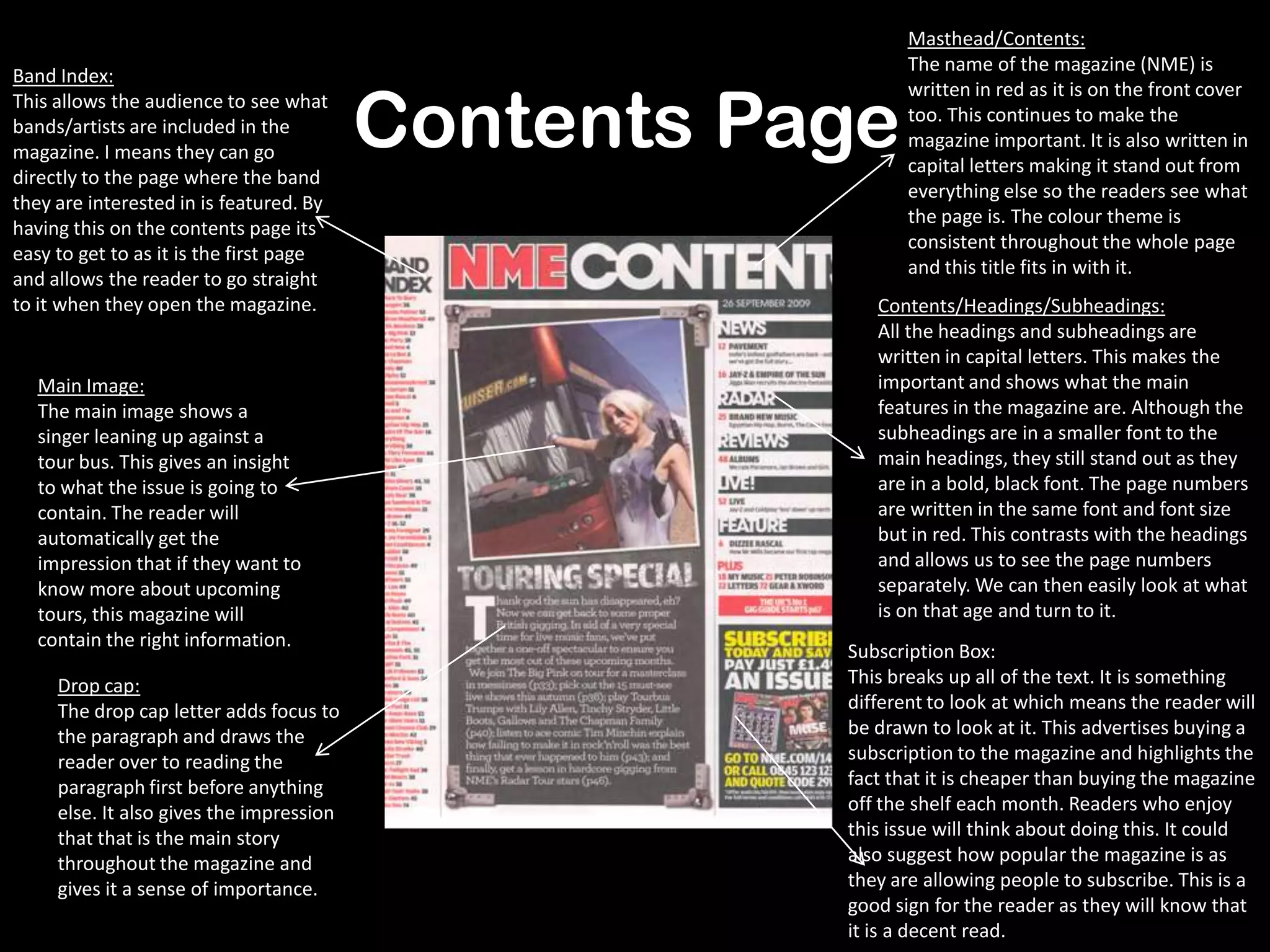 Contents Page
Masthead/Contents:
The name of the magazine (NME) is
written in red as it is on the front cover
too. This continues to make the
magazine important. It is also written in
capital letters making it stand out from
everything else so the readers see what
the page is. The colour theme is
consistent throughout the whole page
and this title fits in with it.
Band Index:
This allows the audience to see what
bands/artists are included in the
magazine. I means they can go
directly to the page where the band
they are interested in is featured. By
having this on the contents page its
easy to get to as it is the first page
and allows the reader to go straight
to it when they open the magazine.
Main Image:
The main image shows a
singer leaning up against a
tour bus. This gives an insight
to what the issue is going to
contain. The reader will
automatically get the
impression that if they want to
know more about upcoming
tours, this magazine will
contain the right information.
Subscription Box:
This breaks up all of the text. It is something
different to look at which means the reader will
be drawn to look at it. This advertises buying a
subscription to the magazine and highlights the
fact that it is cheaper than buying the magazine
off the shelf each month. Readers who enjoy
this issue will think about doing this. It could
also suggest how popular the magazine is as
they are allowing people to subscribe. This is a
good sign for the reader as they will know that
it is a decent read.
Contents/Headings/Subheadings:
All the headings and subheadings are
written in capital letters. This makes the
important and shows what the main
features in the magazine are. Although the
subheadings are in a smaller font to the
main headings, they still stand out as they
are in a bold, black font. The page numbers
are written in the same font and font size
but in red. This contrasts with the headings
and allows us to see the page numbers
separately. We can then easily look at what
is on that age and turn to it.
Drop cap:
The drop cap letter adds focus to
the paragraph and draws the
reader over to reading the
paragraph first before anything
else. It also gives the impression
that that is the main story
throughout the magazine and
gives it a sense of importance.
 