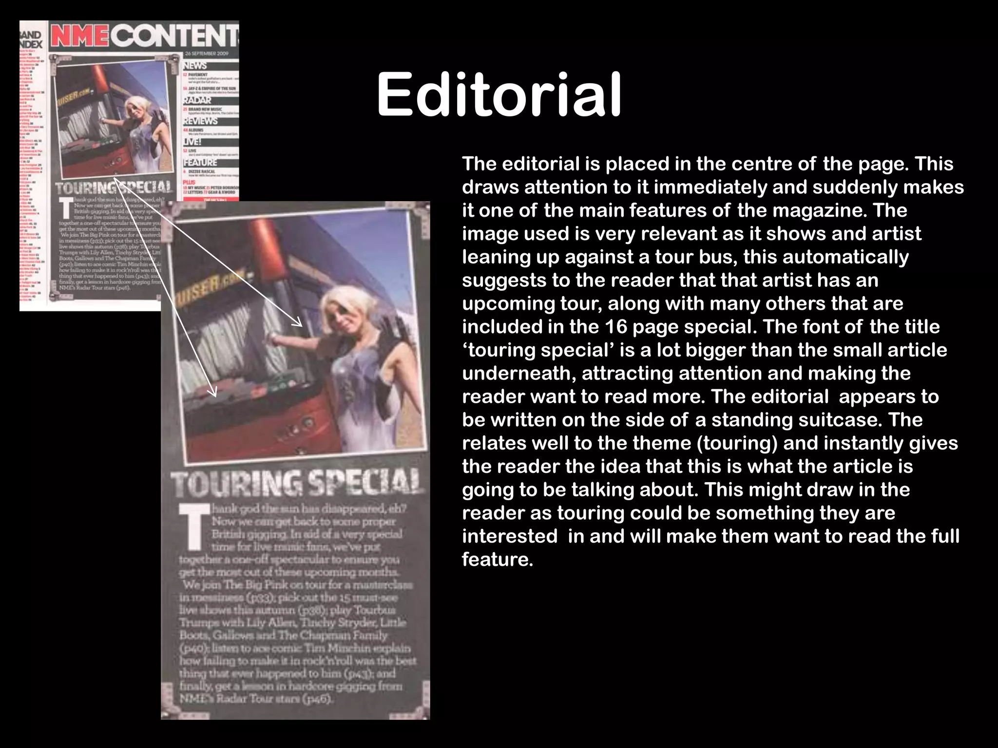 Editorial
The editorial is placed in the centre of the page. This
draws attention to it immediately and suddenly makes
it one of the main features of the magazine. The
image used is very relevant as it shows and artist
leaning up against a tour bus, this automatically
suggests to the reader that that artist has an
upcoming tour, along with many others that are
included in the 16 page special. The font of the title
‘touring special’ is a lot bigger than the small article
underneath, attracting attention and making the
reader want to read more. The editorial appears to
be written on the side of a standing suitcase. The
relates well to the theme (touring) and instantly gives
the reader the idea that this is what the article is
going to be talking about. This might draw in the
reader as touring could be something they are
interested in and will make them want to read the full
feature.
 