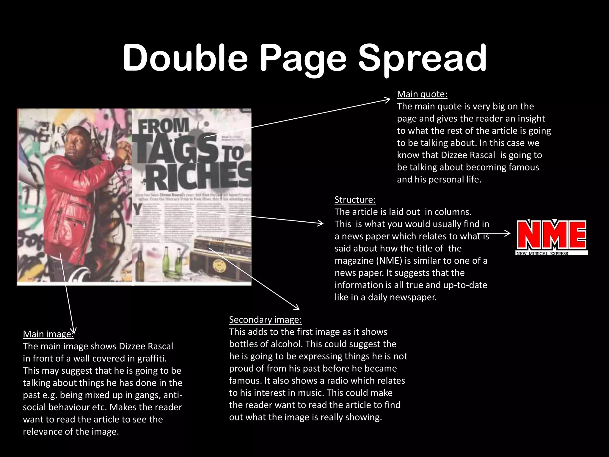 Double Page Spread
Main quote:
The main quote is very big on the
page and gives the reader an insight
to what the rest of the article is going
to be talking about. In this case we
know that Dizzee Rascal is going to
be talking about becoming famous
and his personal life.
Main image:
The main image shows Dizzee Rascal
in front of a wall covered in graffiti.
This may suggest that he is going to be
talking about things he has done in the
past e.g. being mixed up in gangs, anti-
social behaviour etc. Makes the reader
want to read the article to see the
relevance of the image.
Secondary image:
This adds to the first image as it shows
bottles of alcohol. This could suggest the
he is going to be expressing things he is not
proud of from his past before he became
famous. It also shows a radio which relates
to his interest in music. This could make
the reader want to read the article to find
out what the image is really showing.
Structure:
The article is laid out in columns.
This is what you would usually find in
a news paper which relates to what is
said about how the title of the
magazine (NME) is similar to one of a
news paper. It suggests that the
information is all true and up-to-date
like in a daily newspaper.
 