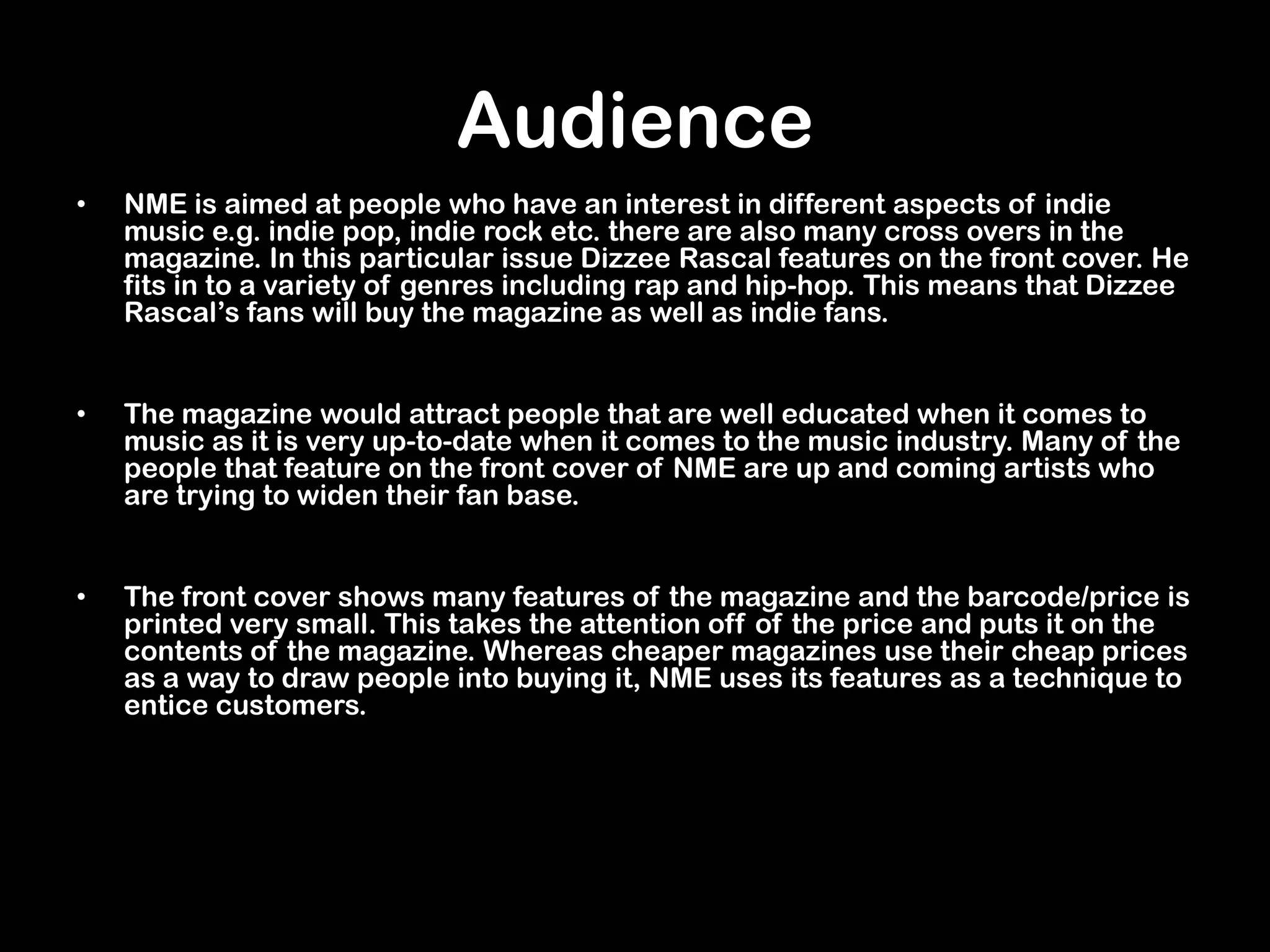 Audience
• NME is aimed at people who have an interest in different aspects of indie
music e.g. indie pop, indie rock etc. there are also many cross overs in the
magazine. In this particular issue Dizzee Rascal features on the front cover. He
fits in to a variety of genres including rap and hip-hop. This means that Dizzee
Rascal’s fans will buy the magazine as well as indie fans.
• The magazine would attract people that are well educated when it comes to
music as it is very up-to-date when it comes to the music industry. Many of the
people that feature on the front cover of NME are up and coming artists who
are trying to widen their fan base.
• The front cover shows many features of the magazine and the barcode/price is
printed very small. This takes the attention off of the price and puts it on the
contents of the magazine. Whereas cheaper magazines use their cheap prices
as a way to draw people into buying it, NME uses its features as a technique to
entice customers.
 
