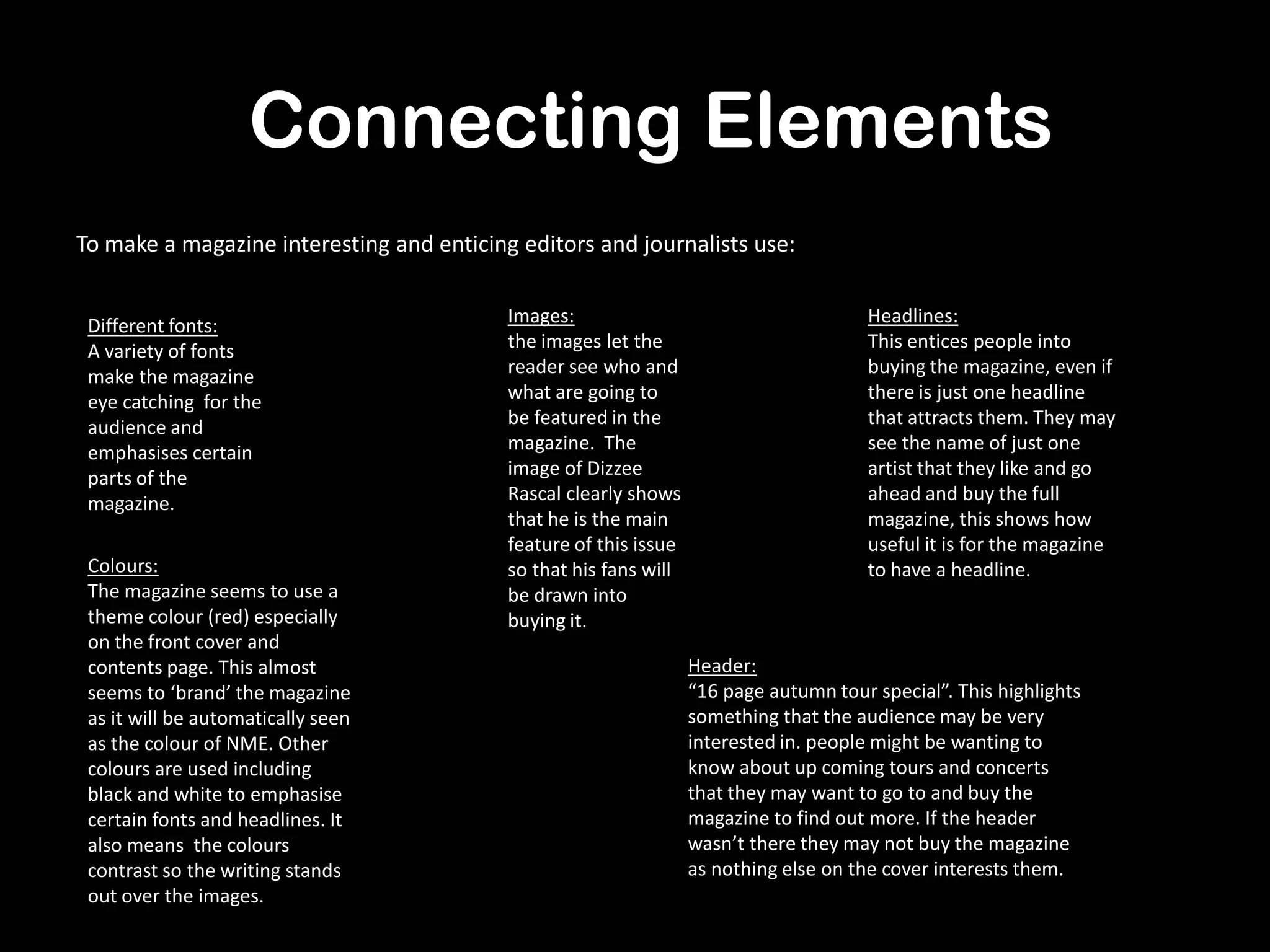 Connecting Elements
To make a magazine interesting and enticing editors and journalists use:
Different fonts:
A variety of fonts
make the magazine
eye catching for the
audience and
emphasises certain
parts of the
magazine.
Colours:
The magazine seems to use a
theme colour (red) especially
on the front cover and
contents page. This almost
seems to ‘brand’ the magazine
as it will be automatically seen
as the colour of NME. Other
colours are used including
black and white to emphasise
certain fonts and headlines. It
also means the colours
contrast so the writing stands
out over the images.
Images:
the images let the
reader see who and
what are going to
be featured in the
magazine. The
image of Dizzee
Rascal clearly shows
that he is the main
feature of this issue
so that his fans will
be drawn into
buying it.
Headlines:
This entices people into
buying the magazine, even if
there is just one headline
that attracts them. They may
see the name of just one
artist that they like and go
ahead and buy the full
magazine, this shows how
useful it is for the magazine
to have a headline.
Header:
“16 page autumn tour special”. This highlights
something that the audience may be very
interested in. people might be wanting to
know about up coming tours and concerts
that they may want to go to and buy the
magazine to find out more. If the header
wasn’t there they may not buy the magazine
as nothing else on the cover interests them.
 