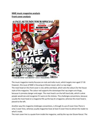 NME music magazine analysis
Front cover analysis

The music magazine mainly focusses on rock and indie music, which targets men aged 17-30.
However, this issue of NME is focusing on Dizzee rascal, who Is a rap singer.
The mast head on this front cover is red, white and black, which sets the colours for the house
style of the magazine. The colour red supports the stereotype that rap singers are thugs,
because it connotes danger and anger. The mast head is on the left hand side, which is what
people would see and recognize if it were on the shelves. This challenges conventions, because
usually the mast head on a magazine fills up the top of a magazine, whereas this mast head is
placed to the left.
Another way this magazine challenges conventions, is through its use of cover lines.There is
only 2 cover lines, whereas usually magazines have at least 4 cover lines to attract the reader to
what's inside.
The main cover line is a quote from inside the magazine, said by the rap star Dizzee Rascal. The

 