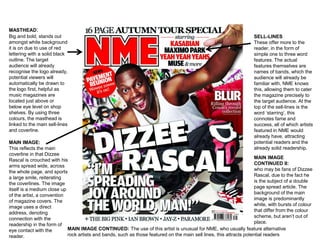 MASTHEAD: 
Big and bold, stands out 
amongst white background 
it is on due to use of red 
lettering with a solid black 
outline. The target 
audience will already 
recognise the logo already, 
potential viewers will 
automatically be drawn to 
the logo first, helpful as 
music magazines are 
located just above or 
below eye level on shop 
shelves. By using three 
colours, the masthead is 
linked to the main sell-lines 
and coverline. 
SELL-LINES 
These offer more to the 
reader, in the form of 
simple one to three word 
features. The actual 
features themselves are 
names of bands, which the 
audience will already be 
familiar with, NME knows 
this, allowing them to cater 
the magazine precisely to 
the target audience. At the 
top of the sell-lines is the 
word ‘starring’, this 
connotes fame and 
success, all of which artists 
featured in NME would 
already have, attracting 
potential readers and the 
already solid readership. 
MAIN IMAGE: 
This reflects the main 
coverline in that Dizzee 
Rascal is crouched with his 
arms spread wide, across 
the whole page, and sports 
a large smile, reiterating 
the coverlines. The image 
itself is a medium close up 
of the artist, a convention 
of magazine covers. The 
image uses a direct 
address, denoting 
connection with the 
readership in the form of 
eye contact with the 
reader. 
MAIN IMAGE 
CONTINUED II: 
who may be fans of Dizzee 
Rascal, due to the fact he 
is the subject of a double 
page spread article. The 
background of the main 
image is predominantly 
white, with bursts of colour 
that differ from the colour 
scheme, but aren’t out of 
place. 
MAIN IMAGE CONTINUED: The use of this artist is unusual for NME, who usually feature alternative 
rock artists and bands, such as those featured on the main sell lines, this attracts potential readers 
 