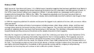 History of NME
NME stands for ‘New Musical Express’. It’s a British music journalist magazine that has been published since March in
1952. Since then the magazine has almost exclusively focused on the rock, alternative, and indie genres of music. In
the 1970s it was the best selling music magazine in Britain. It actually started as a newspaper and moved into a
magazine format towards the 1980s to the 1990s. The magazines popularity over the years has given them an
opportunity to work with many stars in the music industry and conventionally never fail to deliver a star image on their
magazine covers.
In 1996 the magazine published it’s website and became the biggest music website of its time, with over seven million
visits per month.
Their website now contains all kinds of convergence including reviews, video, blogs, photos, shops, and they even
manage tickets sales for the bands that they include in their magazine. The company also holds the ‘NME Awards’
annually to celebrate all the new music that has turned up in the last year. The members of the public vote for their
favourite bands and they announce the winners at the awards show and in their magazine.
Recently the magazine’s profits have been in decline, due to the continuing poor sales. Ever since September 2015,
the company has been giving away their weekly magazines for free to increase publicity. The magazine now even
covers content on film, games, and fashion (alongside the existing music articles). Ever since around 2010 they’ve
undergone a lot of criticism from the media. An example of this is when NME published their ‘500 Greatest Albums of
All Time’. The Guardian pointed out that in the top five albums of all time includes 4 albums from the same artist, which
was highly criticized. Despite this, the website is still successfully running and the company is still producing
magazines, but how long they will continue to last is difficult to predict. However…
 