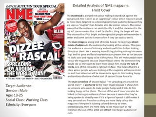 Detailed Analysis of NME magazine.
Front Cover
The masthead is a bright red colour making it stand out against the
background. Red is seen as an ‘aggressive’ colour which means it would
be more likely targeted to a stereotypically male audience because they
are seen as ‘rougher’ than females who like calmer colours. The colour
means that the audience can easily identify it and the placement in the
top left corner means that it will be the first thing the buyer will see.
This ensures that if it’s bright and recognisable people will remember it
better and come back to it more often if they can quickly see it.
Target Audience:
Gender: Male
Age: 13-25
Social Class: Working Class
Ethnicity: Everyone
The main image is a long shot of Dizzee Rascal. He is giving a direct
mode of address to the audience by looking at the camera. This gives
the audience a sense of intimacy and unity with him by him looking
directly at them. He is wearing loose fitting clothing making him seem
‘hip’ and his pose and facial expression can present him as fun because
he looks cool and happy to be in the photo. This will make people want
to buy the magazine because Dizzee Rascal seems like someone they
would like so they want to learn more about him. Using the rule of
thirds, one of the hotspots is right on his face. This means that it’s a
place where people who are looking at the magazine will concentrate
on and their attention will be drawn once again to him looking happy
and reinforce the idea of what sort of person Dizzee Rascal is.
The main coverline of ‘Dizzee Rascal “I'm spreading joy around the
world, man!”’ is anchored to the main image because it shows him
as someone who wants to make people happy and it links to him
looking happy in the photo. The use of the word ‘man’ may also be
linked to the target audience of men because it seems like they’re
being spoken to directly even if it’s a figure of speech it still makes it
very personal and friendlier so they are more likely to buy the
magazine if they feel it is being tailored directly to them.
Stereotypically, men are more likely to like music such as rap
therefore the use of this artist will attract their target audience of
men.
 