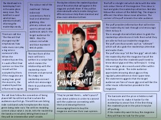 The Masthead Is in
bold display front
in the same place
every issue. The
bold font is used
which draws
attention to itself,
informing the
readerships easily.
The colour red of the
masthead follows
indie rock
conventions. Red is
loud and attention
grabbing. Also
primary colours are
used to attract male
audiences which the
target audience for
NME. Also the
colours red white
and blue represent
British pride.
The main sell line
‘The Record that
changed my life’
emphasises how
Indie music can play
a big role in
someone's life.
When the
readership see this,
it could affect their
opinion on how the
record will be
accepted by them.
If the magazine are
saying how good
the record is, the
readership will be
influenced to agree.
The text front of the
main sell line is
written in a script font
which makes the
relationship with the
readership more
intimate and personal.
This helps the
readership connect
which can encourage
them to purchase the
magazine.
The sell lines follow the convention of being
placed left hand third as that is where the
audiences eye first go. The sell lines are listing
indie rock bands which emphasises the music
genre being indie rock. The sell line revealing
content about what is inside, tells the readership
the bands are included, letting them know if
they will be interested be what’s inside.
‘They’ve picked theirs… what's yours?’
uses direct address in order to connect
with the audience connecting with
them and drawing them in
encouraging them to buy the
magazine and have their own opinion.
The skyline informs the readership about
one of the artists that will appear in the
magazine and tells them If they will be
interested with what is inside. Using two
different colours help them stand out and
draw more attention to them
The Puff is in bright red which sticks with the indie
rock colour theme of the magazine. The colour is
loud and grabs the readerships attention. Red also
follows the colours of the British flag. The shape is
different therefore draws more attention. The
content of the puff interests the indie audience.
The barcode and the price is hidden small
in the corner to make it harder for the
readership to see at first. If the first thing
the readership see in the price it may be
off-putting .
If the readership want to buy the magazine
they will have to look for the price.
The puff provides information that will entice
the readership to look through and encourage
them to buy it.
The is enough shared information to grab the
readerships attention as it tells them what they
are able to find out inside the magazine.
The puff uses Buzz words such as “ultimate”
which will also grab the readerships attention
and excite them.
The puff also says “all the free gigs” which tells
the readership that the magazine has all the
information that the readership will need to
know about gigs and they will enjoy it. Using
the word gig is also a work used often within
Indie music genre. The indie audience
appreciates knowing about gigs as they
regularly attend them in their spare time.
The statement suggests that the target
audience are fans of music gigs and will like the
other music information provided in the
magazine.
 