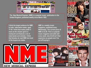 The New Musical Express (NME) is a popular music publication in the United Kingdom, published weekly since March 1952. I think the target audience for NME is indie / alternative males, aged 17-30. I think that males prefer it more as the chosen genre is rock/punk and features a lot of male bands and soloists. I think that females do read NME but most of the buyers are males. NME is a weekly music magazine, published every Wednesday. The current price of NME is £3.20. This is a popular music magazine and sells well every week; also £3.20 isn’t that expensive so people won’t be put off buying it. 