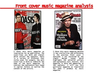 I chose this music magazine as
inspiration for my publication. The
cover-lines are bold and vibrant
which attract the audience. There
is a variety of different font
styles used, for example, the main
cover-line is bold to indentify the
name of the music magazine. In
contrast the explanatory text typed
in capital letters to outline the
content of the article.
I chose this music magazine because
it has similarities and differences
to the previous front cover I
analysed. I was attracted by the
simple design layout which
highlights the editorial pillars
and explanatory text. Overall, this
magazine is bold and appealing to
the audience. I will use this
particular magazine as inspiration
for when I produce my music
magazine.
 