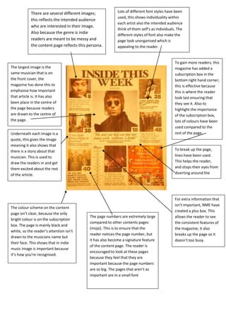 There are several different images;             Lots of different font styles have been
                                                            used, this shows individuality within
            this reflects the intended audience
                                                            each artist also the intended audience
            who are interested in their image.
                                                            think of them self’s as individuals. The
            Also because the genre is indie                 different styles of font also make the
            readers are meant to be messy and               page look unorganised which is
            the content page reflects this persona.         appealing to the reader.


                                                                                               To gain more readers, this
The largest image is the                                                                       magazine has added a
same musician that is on                                                                       subscription box in the
the front cover, the                                                                           bottom right hand corner;
magazine has done this to                                                                      this is effective because
emphasise how important                                                                        this is where the reader
that article is. It has also                                                                   look last ensuring that
been place in the centre of                                                                    they see it. Also to
the page because readers                                                                       highlight the importance
are drawn to the centre of                                                                     of the subscription box,
the page.                                                                                      lots of colours have been
                                                                                               used compared to the
Underneath each image is a                                                                     rest of the page.
quote, this gives the image
meaning it also shows that
there is a story about that                                                                    To break up the page,
musician. This is used to                                                                      lines have been used.
draw the readers in and get                                                                    This helps the reader,
them excited about the rest                                                                    and stops their eyes from
of the article.                                                                                diverting around the
                                                                                               page.



                                                                                               For extra information that
                                                                                               isn’t important, NME have
The colour scheme on the content
                                                                                               created a plus box. This
page isn’t clear, because the only
                                            The page numbers are extremely large               allows the reader to see
bright colour is on the subscription
                                            compared to other contents pages                   the consistent features of
box. The page is mainly black and
                                            (mojo). This is to ensure that the                 the magazine; it also
white, so the reader’s attention isn’t
                                            reader notices the page number, but                breaks up the page so it
drawn to the musicians name but
                                            it has also become a signature feature             doesn’t too busy.
their face. This shows that in indie
                                            of the content page. The reader is
music image is important because
                                            encouraged to look at these pages
it’s how you’re recognised.
                                            because they feel that they are
                                            important because the page numbers
                                            are so big. The pages that aren’t as
                                            important are in a small font
 