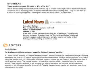 RIVERSIDE, CA   Mayor wants to promote Riverside as 'City of the Arts' Mayor Ron Loveridge and 32 other leaders want the city to commit to making Riverside the main Inland arts destination and to increasing public awareness of the arts and cultural offerings here.  They will ask the City Council on Tuesday to approve a campaign to "brand" Riverside as the "City of the Arts.“ Ann Arbor, Michigan New county arts effort launches next week Posted by Bob Needham  October 12, 2007 A new effort to guide the development of the arts in Washtenaw County formally launches next week.  Organizers hope the "Community and Culture" initiative will identify the biggest needs and concerns facing the creative arts locally - and will find ways, including funding, to meet those needs. Detroit, Michigan The New Economy Initiative Announces Support for Michigan's Economic Transition    $11 million in grants to support key pieces of southeast Michigan 's  Economic Transition. The New Economy Initiative (NEI) today announced a first wave of $11 million in grants to organizations driving economic change in southeast Michigan."In the face of this terrible economic crisis, NEI is dedicated to helping our community respond and look forward," said Steve Hamp, chair of the NEI governing council. "We want the community to know NEI is working to help lay the building blocks for economic renewal.“ These grants are examples of how our region can build on its strengths, and overcome barriers to economic opportunity," said John Austin, executive director of NEI. "Together they contribute to creating new jobs, and a more diverse industry-base in the region." The New Economy Initiative Announces Support for Michigan's Economic Transition $11 million in grants to support key pieces of southeast Michigan 's economic transformation. DETROIT, March 1 /PRNewswire/ -- The New Economy Initiative (NEI) today announced a first wave of $11 million in grants to organizations driving economic change in southeast Michigan. "In the face of this terrible economic crisis, NEI is dedicated to helping our community respond and look forward," said Steve Hamp, chair of the NEI governing council. "We want the community to know NEI is working to help lay the building blocks for economic renewal." "These grants are examples of how our region can build on its strengths, and overcome barriers to economic opportunity," said John Austin,     