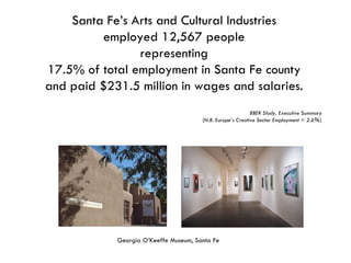 Santa Fe’s Arts and Cultural Industries employed 12,567 people representing 17.5% of total employment in Santa Fe county and paid $231.5 million in wages and salaries. BBER Study, Executive Summary (N.B. Europe’s Creative Sector Employment = 2.6%) Georgia O’Keeffe Museum, Santa Fe 
