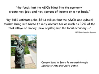“ the funds that the A&CIs inject into the economy  create new jobs and new sources of income on a net basis.” “ By BBER estimates, the $814 million that the A&CIs and cultural tourism bring into Santa Fe may account for as much as 39% of the total inflow of money (new capital) into the local economy…” BBER Study, Executive Summary Canyon Road in Santa Fe created through Zoning for Arts and Crafts District 