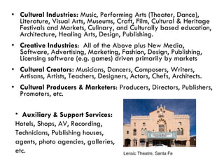 Cultural Industries:  Music, Performing Arts (Theater, Dance), Literature, Visual Arts, Museums, Craft, Film, Cultural & Heritage Festivals and Markets, Culinary, and Culturally based education, Architecture, Healing Arts, Design, Publishing. Creative Industries :  All of the Above plus New Media, Software, Advertising, Marketing, Fashion, Design, Publishing, Licensing software (e.g. games) driven primarily by markets Cultural Creators:  Musicians, Dancers, Composers, Writers, Artisans, Artists, Teachers, Designers, Actors, Chefs, Architects. Cultural Producers & Marketers : Producers, Directors, Publishers, Promoters, etc. Lensic Theatre, Santa Fe Auxiliary & Support Services:   Hotels, Shops, AV, Recording, Technicians, Publishing houses, agents, photo agencies, galleries, etc. 