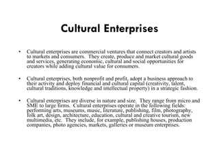 Cultural Enterprises Cultural enterprises are commercial ventures that connect creators and artists to markets and consumers.  They create, produce and market cultural goods and services, generating economic, cultural and social opportunities for creators while adding cultural value for consumers. Cultural enterprises, both nonprofit and profit, adopt a business approach to their activity and deploy financial and cultural capital (creativity, talent, cultural traditions, knowledge and intellectual property) in a strategic fashion. Cultural enterprises are diverse in nature and size.  They range from micro and SME to large firms.  Cultural enterprises operate in the following fields:  performing arts, museums, music, literature, publishing, film, photography, folk art, design, architecture, education, cultural and creative tourism, new multimedia, etc.  They include, for example, publishing houses, production companies, photo agencies, markets, galleries or museum enterprises. 