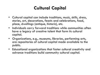Cultural Capital Cultural capital can include traditions, music, skills, dress, stories, art, decorations, feasts and celebrations, food, place, dwellings (antique, historic), etc. Individuals carry forward traditions while communities often have a legacy of creative talent that form its cultural capital.  Organizations, e.g., museums, libraries, performing arts, are repositories of cultural capital made available to the public.  Educational organizations that foster cultural creativity and advance traditions build community cultural capital. 