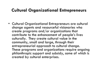 Cultural Organizational Entrepreneurs Cultural Organizational Entrepreneurs are cultural change agents and resourceful visionaries who create programs and/or organizations that contribute to the enhancement of people’s lives culturally.  They create cultural value in the community, small and large, through their entrepreneurial approach to cultural change.  These programs and organizations require ongoing philanthropic support and subsidy, some of which is created by cultural enterprises. 