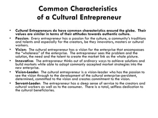Common Characteristics  of a Cultural Entrepreneur Cultural Entrepreneurs do have common characteristics around the globe.  Their values are similar in terms of their attitudes towards authentic culture. Passion :  Every entrepreneur has a passion for the culture, a community’s traditions and talents and especially for the creators, be they innovators, masters or cultural workers. Vision :  The cultural entrepreneur has a vision for the enterprise that encompasses the “wholeness” of the enterprise.  The entrepreneur sees the problem and the solution, the need and the talent to create the market link as the whole picture. Innovative :  The entrepreneur thinks out of ordinary ways to achieve solutions and build markets while able to adapt commonly accepted market strategies into the new enterprise. Vision-Leader :  The cultural entrepreneur is a vision-leader who has the passion to see the vision through to the development of the cultural enterprise-persistent, determined, committed to the vision and creates commitment to the vision.  Servant-Leader :  The entrepreneur has a deep sense of service to the creators and cultural workers as well as to the consumer.  There is a total, selfless dedication to the cultural beneficiaries. 