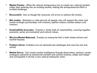 Market Creator :  Often the cultural entrepreneur has to create new cultural markets rather than entering into an existing market, making the entrepreneurial effort a twofold challenge. Resourceful :  Acts as though the resources will arrive to achieve the mission. Net worker :  Maintains a wide network of people who will support the vision and create strategic partnerships with investors, opinion makers, market makers and creators. Sustainability Innovator :  Creates a whole cloth of sustainability, weaving together economic, social, environmental and cultural values. Mission-Market Balanced :  Creates an enterprise that is both mission-driven and market-focused. Problem Solver : Problems are not obstacles but challenges that must be met and solved.  Market Savvy :  Can create market intelligence through observation, analysis, create analogous scenarios to commercial markets and cultural markets, adopt and adapt and extrapolate it all into a new cultural enterprise vision. 