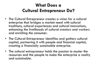 What Does a  Cultural Entrepreneur Do ?   The Cultural Entrepreneur creates a vision for a cultural enterprise that bridges a market need with cultural traditions, cultural experiences and cultural innovations, enhancing the livelihoods of cultural creators and workers and enriching the consumer.   The Cultural Entrepreneur identifies and gathers cultural capital, partnering it with people and financial capital, creating a financially sustainable enterprise.   The cultural entrepreneur holds the passion to muster the resources and the people to make the enterprise a reality and sustainable .  