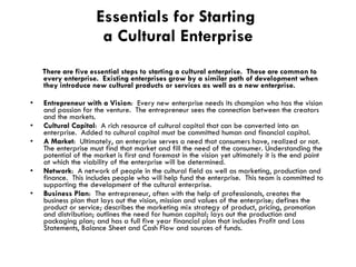 Essentials for Starting  a Cultural Enterprise There are five essential steps to starting a cultural enterprise.  These are common to every enterprise.  Existing enterprises grow by a similar path of development when they introduce new cultural products or services as well as a new enterprise.  Entrepreneur with a Vision :  Every new enterprise needs its champion who has the vision and passion for the venture.  The entrepreneur sees the connection between the creators and the markets.  Cultural Capital :  A rich resource of cultural capital that can be converted into an enterprise.  Added to cultural capital must be committed human and financial capital. A Market :  Ultimately, an enterprise serves a need that consumers have, realized or not.  The enterprise must find that market and fill the need of the consumer. Understanding the potential of the market is first and foremost in the vision yet ultimately it is the end point at which the viability of the enterprise will be determined. Network :  A network of people in the cultural field as well as marketing, production and finance.  This includes people who will help fund the enterprise.  This team is committed to supporting the development of the cultural enterprise. Business Plan :  The entrepreneur, often with the help of professionals, creates the business plan that lays out the vision, mission and values of the enterprise; defines the product or service; describes the marketing mix strategy of product, pricing, promotion and distribution; outlines the need for human capital; lays out the production and packaging plan; and has a full five year financial plan that includes Profit and Loss Statements, Balance Sheet and Cash Flow and sources of funds. 