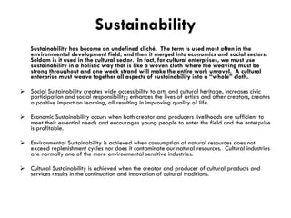 Sustainability Sustainability has become an undefined cliché.  The term is used most often in the environmental development field, and then it merged into economics and social sectors.  Seldom is it used in the cultural sector.  In fact, for cultural enterprises, we must use sustainability in a holistic way that is like a woven cloth where the weaving must be strong throughout and one weak strand will make the entire work unravel.  A cultural enterprise must weave together all aspects of sustainability into a “whole” cloth. Social Sustainability creates wide accessibility to arts and cultural heritage, increases civic participation and social responsibility; enhances the lives of artists and other creators, creates a positive impact on learning, all resulting in improving quality of life. Economic Sustainability occurs when both creator and producers livelihoods are sufficient to meet their essential needs and encourages young people to enter the field and the enterprise is profitable. Environmental Sustainability is achieved when consumption of natural resources does not exceed replenishment cycles nor does it contaminate our natural resources.  Cultural industries are normally one of the more environmental sensitive industries. Cultural Sustainability is achieved when the creator and producer of cultural products and services results in the continuation and innovation of cultural traditions. 