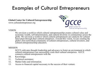 Examples of Cultural Entrepreneurs Global Center for Cultural Entrepreneurship www.culturalentrepreneur.org VISION We envision a world in which cultural entrepreneurship creates cultural value and economic wealth, self-determination, and cultural diversity in communities across the globe. We envision a world in which cultural entrepreneurs are catalysts for cultural innovation through their cultural enterprises. Toward this vision, we are creating the globe's first networked community of cultural entrepreneurs, cultural investors, and cultural entrepreneurship educators. MISSION GCCE cultivates thought leadership and advocacy to foster an environment in which cultural entrepreneurs can successfully scale their cultural enterprises.  GCCE connects cultural entrepreneurs with the Knowledge.  Technical assistance.  Market links and information.  Access to financial capital necessary to the success of their venture.  