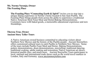 Ms. Norma Naranjo, Owner The Feasting Place The Feasting Place “Connecting Earth & Spirit”  invites you to step into a unique dining experience in Norma’s home located in San Juan Pueblo. The Feasting Place brings people from across the globe to experience a traditional Native American Style Feast Meal and Horno-Baking Demonstrations.  Customers leave with baked goods, a memorable educational experience and new friendships.   Theresa True, Owner Ancient Story Teller Tours A Native American owned business committed to educating visitors about Northern New Mexico and the history of the Pueblo people.  Ancient Storytellers offers customized cultural tours to each Pueblo in Northern New Mexico.  Some of the tours include Pueblo Feast Meal and Horno- Baking Demonstrations, pottery demonstrations, drum demonstrations, storytelling, traditional dancing, traditional cooking, adobe making and restoration, Native American art shows, historical pueblo sites, and much more.   Ancient Storyteller Tours participates in local, national and international trade shows such as the world travel markets in London, Italy and Germany.  www.ancientstorytellers.com 