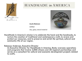HandMade in America’s mission is to celebrate the hand and the handmade, to nurture the creation of traditional and contemporary craft, to revere and protect our resources, and to preserve and enrich the spiritual, cultural and community life of our region.  Rebecca Anderson, Executive Director  As Executive Director for HandMade in America, Becky oversees operations and programs that involve 3,000 citizens and 20 regional partnerships and serves as a consultant for cultural and economic development projects related to crafts.  Austin Boleman   Untitled clay, glass, natural material  