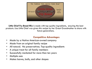 Little Chief Fry Bread Mix  is made with top quality ingredients,  ensuring the best products. Lisa Little Chief was given this recipe by her Great Grandmother to share with future generations.  Competitive Advantages   Made by a Native American-owned company Made from an original family recipe All natural.  No preservatives. Top-quality ingredients  A unique treat for all family members Successfully marketed for more than ten years Multiple uses Makes loaves, balls, and other shapes 