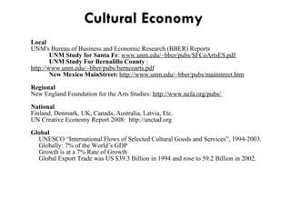 Cultural Economy    Local UNM's Bureau of Business and Economic Research (BBER) Reports UNM Study for Santa Fe :  www.unm.edu/~bber/pubs/SFCoArtsES.pdf  UNM Study For Bernalillo County  :  http://www.unm.edu/~bber/pubs/berncoarts.pdf New Mexico MainStreet:  http://www.unm.edu/~bber/pubs/mainstreet.htm Regional New England Foundation for the Arts Studies:  http://www.nefa.org/pubs/  National Finland, Denmark, UK, Canada, Australia, Latvia, Etc. UN Creative Economy Report 2008:  http://unctad.org Global      UNESCO “International Flows of Selected Cultural Goods and Services”, 1994-2003.      Globally: 7% of the World’s GDP      Growth is at a 7% Rate of Growth      Global Export Trade was US $39.3 Billion in 1994 and rose to 59.2 Billion in 2002. 
